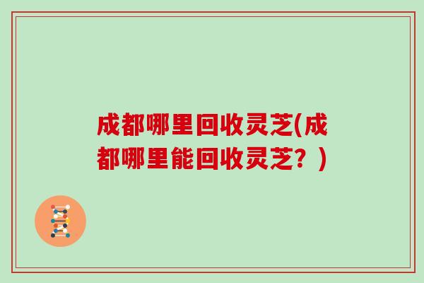 成都哪里回收灵芝(成都哪里能回收灵芝？)