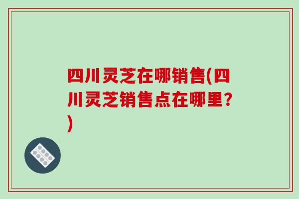 四川灵芝在哪销售(四川灵芝销售点在哪里？)