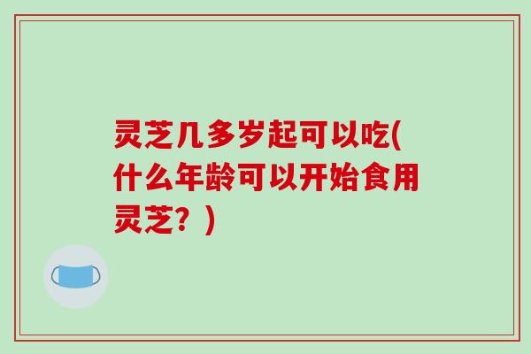 灵芝几多岁起可以吃(什么年龄可以开始食用灵芝?) 灵芝几多岁起可以吃(什么年龄可以开始食用灵芝?)