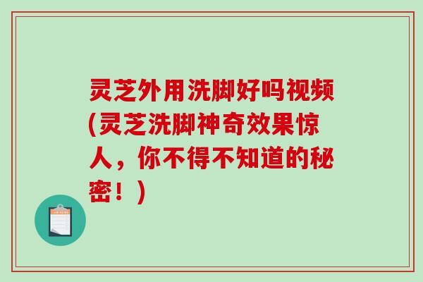 灵芝外用洗脚好吗视频(灵芝洗脚神奇效果惊人，你不得不知道的秘密！)