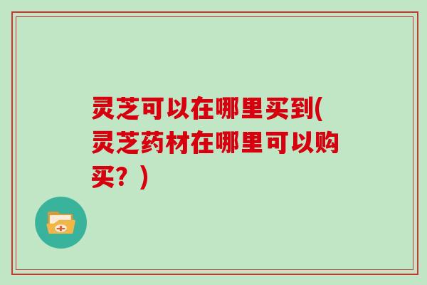 灵芝可以在哪里买到(灵芝药材在哪里可以购买？)