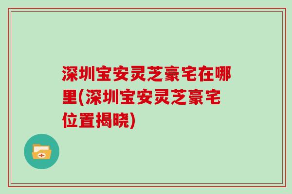深圳宝安灵芝豪宅在哪里(深圳宝安灵芝豪宅位置揭晓)