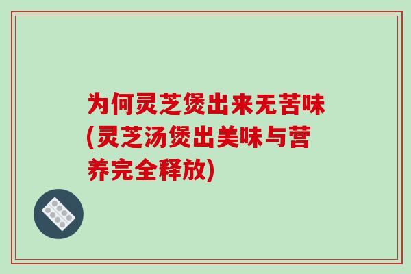 为何灵芝煲出来无苦味(灵芝汤煲出美味与营养完全释放) 为何灵芝煲出来无苦味(灵芝汤煲出美味与营养完全释放)