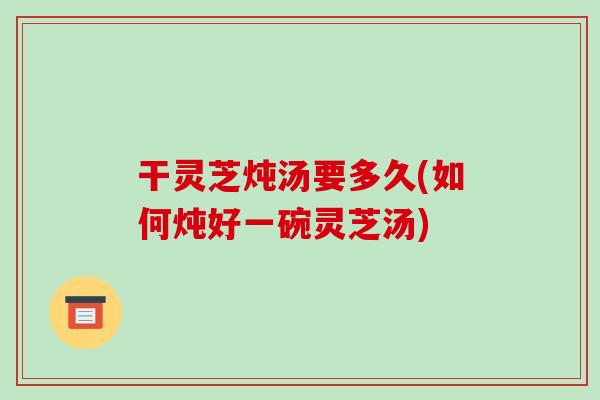 干灵芝炖汤要多久(如何炖好一碗灵芝汤) 干灵芝炖汤要多久(如何炖好一碗灵芝汤)