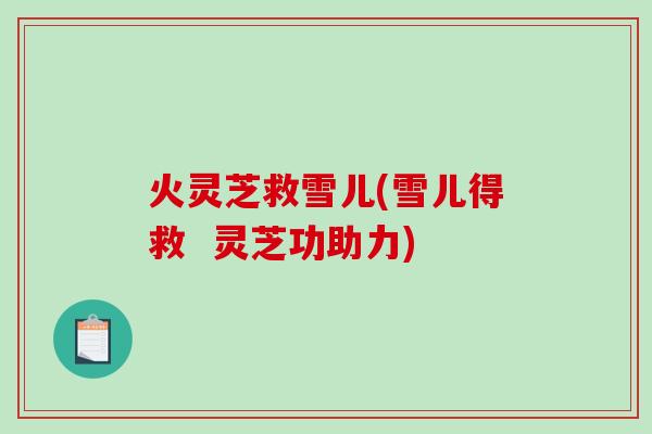 火灵芝救雪儿(雪儿得救 灵芝功助力) 火灵芝救雪儿(雪儿得救 灵芝功助力)