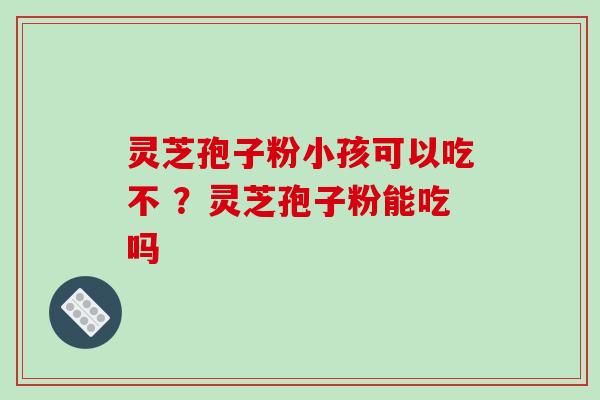 灵芝孢子粉小孩可以吃不 ？灵芝孢子粉能吃吗