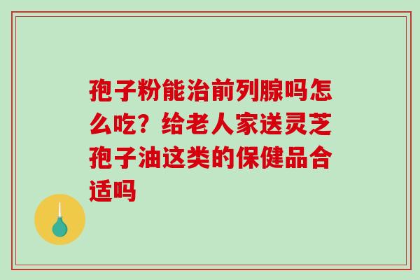 孢子粉能前列腺吗怎么吃？给老人家送灵芝孢子油这类的保健品合适吗