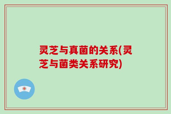 灵芝与真菌的关系(灵芝与菌类关系研究)