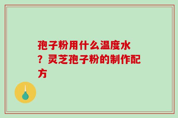 孢子粉用什么温度水 ?灵芝孢子粉的制作配方 孢子粉用什么温度水 ?灵芝孢子粉的制作配方