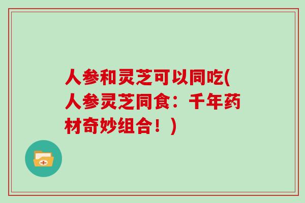 人参和灵芝可以同吃(人参灵芝同食：千年药材奇妙组合！)