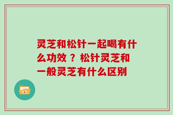 灵芝和松针一起喝有什么功效 ？松针灵芝和一般灵芝有什么区别