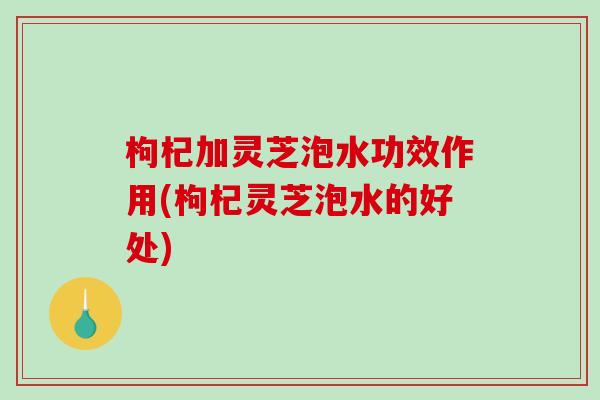 枸杞加灵芝泡水功效作用(枸杞灵芝泡水的好处)