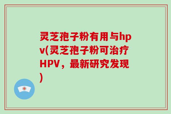 灵芝孢子粉有用与hpv(灵芝孢子粉可治疗HPV，最新研究发现)