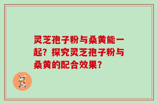 灵芝孢子粉与桑黄能一起？探究灵芝孢子粉与桑黄的配合效果？