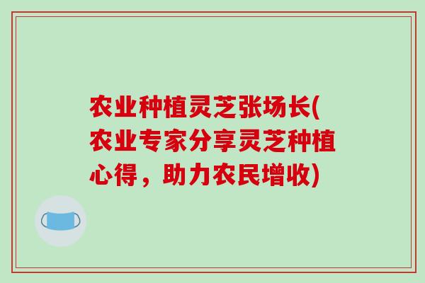 农业种植灵芝张场长(农业专家分享灵芝种植心得,助力农民增收) 农业种植灵芝张场长(农业专家分享灵芝种植心得,助力农民增收)