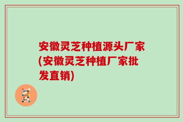 安徽灵芝种植源头厂家(安徽灵芝种植厂家批发直销)