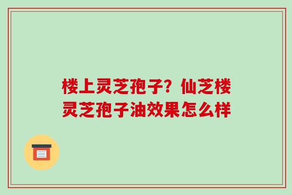 楼上灵芝孢子?仙芝楼灵芝孢子油效果怎么样 楼上灵芝孢子?仙芝楼灵芝孢子油效果怎么样