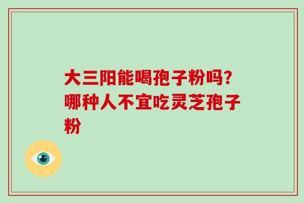 大三阳能喝孢子粉吗？哪种人不宜吃灵芝孢子粉