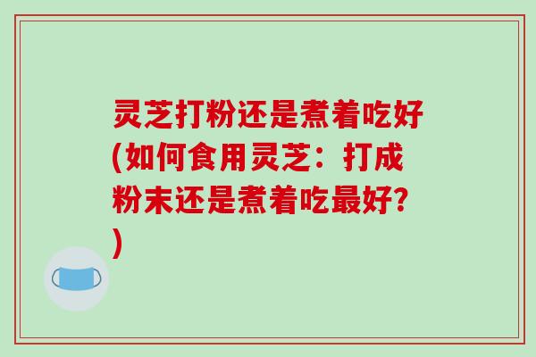 灵芝打粉还是煮着吃好(如何食用灵芝:打成粉末还是煮着吃好?) 灵芝打粉还是煮着吃好(如何食用灵芝:打成粉末还是煮着吃好?)