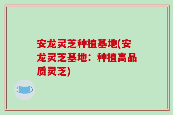 安龙灵芝种植基地(安龙灵芝基地：种植高品质灵芝)