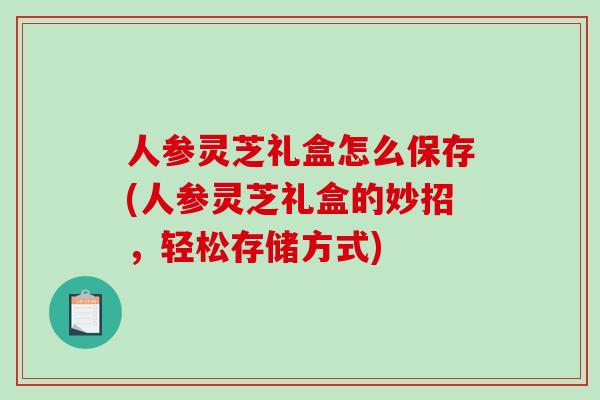 人参灵芝礼盒怎么保存(人参灵芝礼盒的妙招,轻松存储方式) 人参灵芝礼盒怎么保存(人参灵芝礼盒的妙招,轻松存储方式)