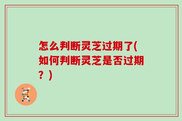 怎么判断灵芝过期了(如何判断灵芝是否过期？)