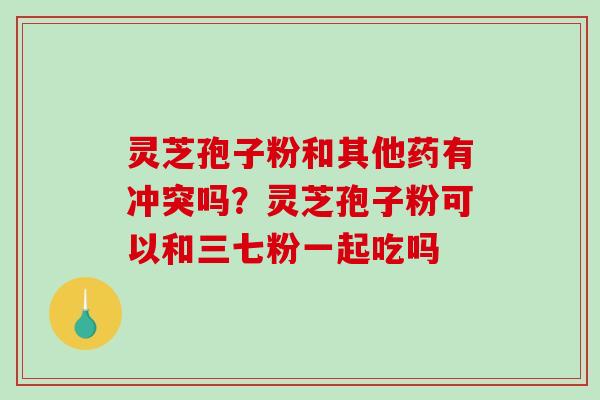 灵芝孢子粉和其他药有冲突吗？灵芝孢子粉可以和三七粉一起吃吗
