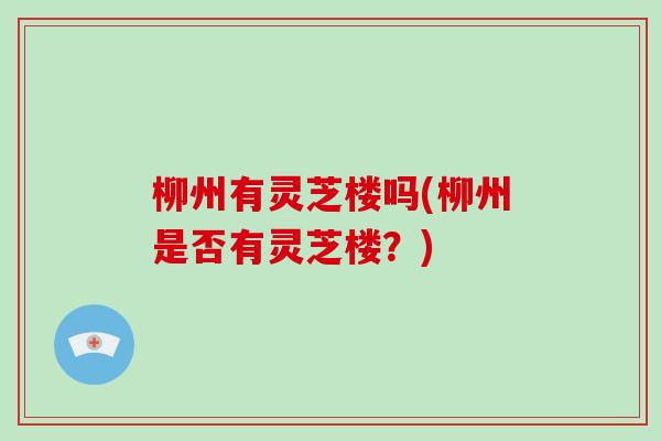 柳州有灵芝楼吗(柳州是否有灵芝楼?) 柳州有灵芝楼吗(柳州是否有灵芝楼?)