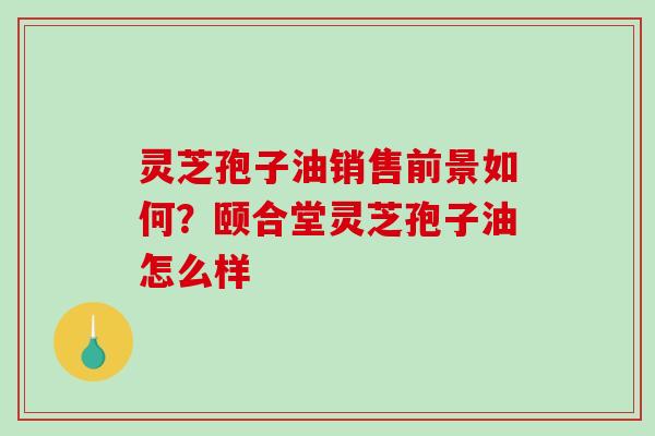 灵芝孢子油销售前景如何?颐合堂灵芝孢子油怎么样 灵芝孢子油销售前景如何?颐合堂灵芝孢子油怎么样