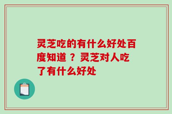 灵芝吃的有什么好处百度知道 ？灵芝对人吃了有什么好处