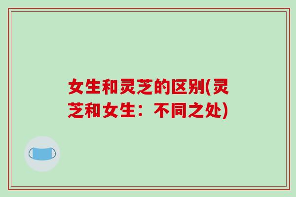 女生和灵芝的区别(灵芝和女生：不同之处)