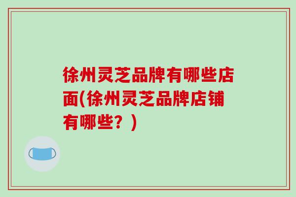 徐州灵芝品牌有哪些店面(徐州灵芝品牌店铺有哪些？)