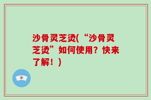 沙骨灵芝烫(“沙骨灵芝烫”如何使用?快来了解!) 沙骨灵芝烫(“沙骨灵芝烫”如何使用?快来了解!)