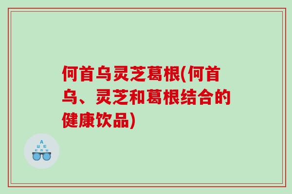 何首乌灵芝葛根(何首乌、灵芝和葛根结合的健康饮品) 何首乌灵芝葛根(何首乌、灵芝和葛根结合的健康饮品)