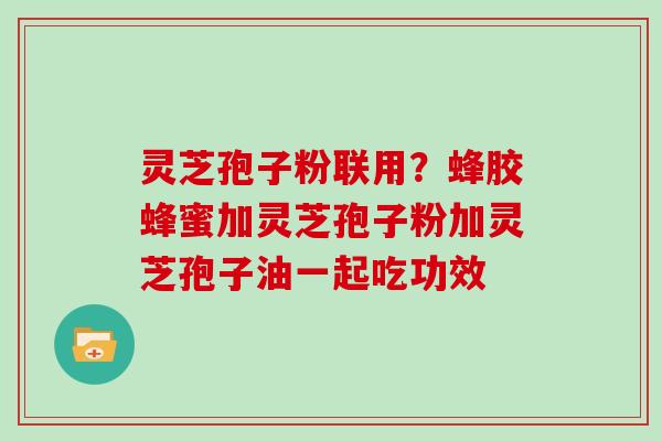 灵芝孢子粉联用？蜂胶蜂蜜加灵芝孢子粉加灵芝孢子油一起吃功效