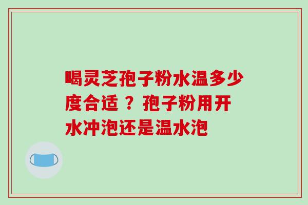 喝灵芝孢子粉水温多少度合适 ?孢子粉用开水冲泡还是温水泡 喝灵芝孢子粉水温多少度合适 ?孢子粉用开水冲泡还是温水泡
