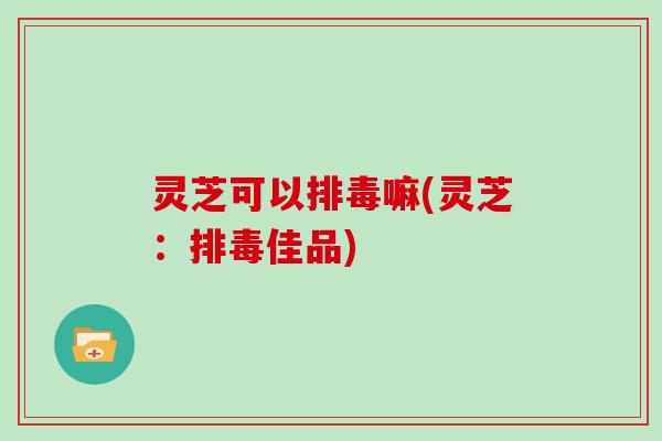 灵芝可以嘛(灵芝:佳品) 灵芝可以嘛(灵芝:佳品)