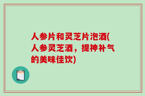 人参片和灵芝片泡酒(人参灵芝酒,提神的美味佳饮) 人参片和灵芝片泡酒(人参灵芝酒,提神的美味佳饮)