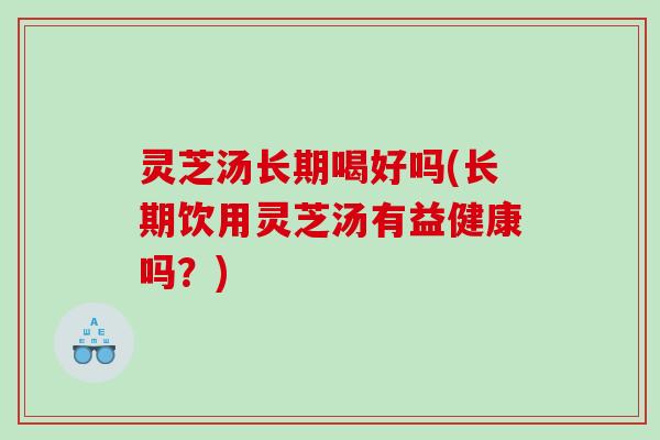 灵芝汤长期喝好吗(长期饮用灵芝汤有益健康吗?) 灵芝汤长期喝好吗(长期饮用灵芝汤有益健康吗?)
