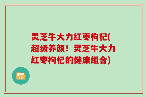灵芝牛大力红枣枸杞(超级养颜!灵芝牛大力红枣枸杞的健康组合) 灵芝牛大力红枣枸杞(超级养颜!灵芝牛大力红枣枸杞的健康组合)