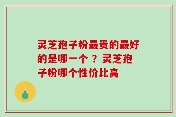 灵芝孢子粉贵的好的是哪一个 ?灵芝孢子粉哪个性价比高 灵芝孢子粉贵的好的是哪一个 ?灵芝孢子粉哪个性价比高
