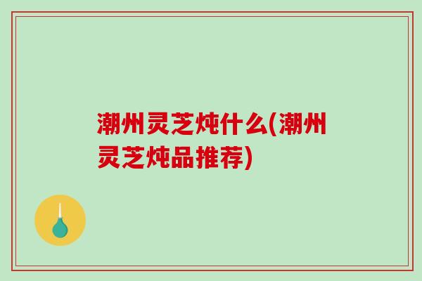 潮州灵芝炖什么(潮州灵芝炖品推荐) 潮州灵芝炖什么(潮州灵芝炖品推荐)