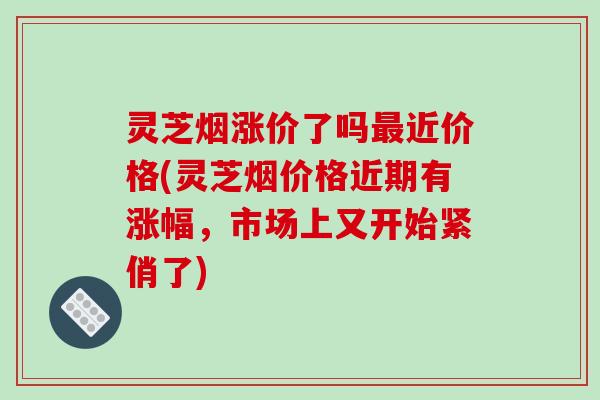 灵芝烟涨价了吗近价格(灵芝烟价格近期有涨幅,市场上又开始紧俏了) 灵芝烟涨价了吗近价格(灵芝烟价格近期有涨幅,市场上又开始紧俏了)