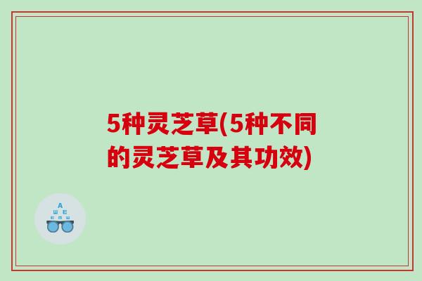 5种灵芝草(5种不同的灵芝草及其功效)