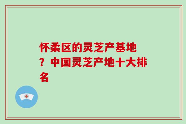 怀柔区的灵芝产基地 ？中国灵芝产地十大排名