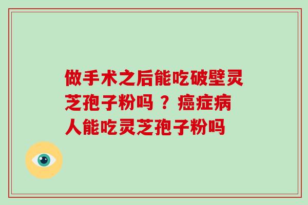 做手术之后能吃破壁灵芝孢子粉吗 ？症人能吃灵芝孢子粉吗
