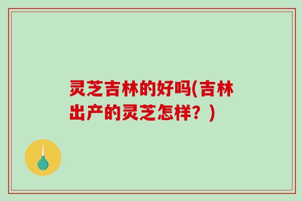 灵芝吉林的好吗(吉林出产的灵芝怎样？)