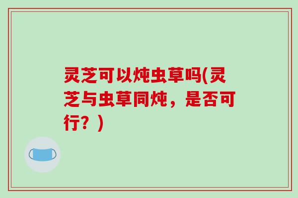 灵芝可以炖虫草吗(灵芝与虫草同炖,是否可行?) 灵芝可以炖虫草吗(灵芝与虫草同炖,是否可行?)