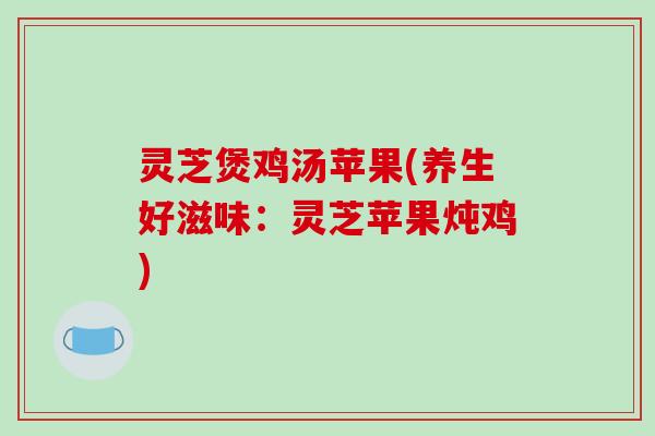 灵芝煲鸡汤苹果(养生好滋味:灵芝苹果炖鸡) 灵芝煲鸡汤苹果(养生好滋味:灵芝苹果炖鸡)