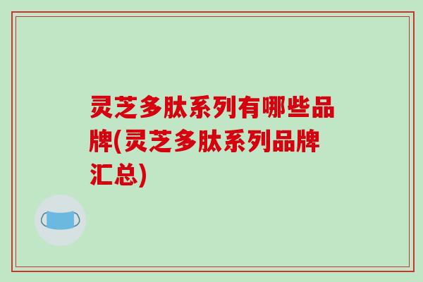 灵芝多肽系列有哪些品牌(灵芝多肽系列品牌汇总)